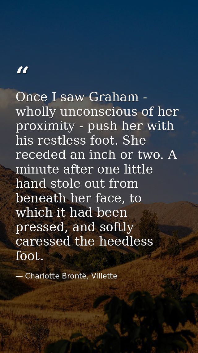 Once I saw Graham - wholly unconscious of her proximity - push her with his restless foot. She receded an inch or two. A — Charlotte Brontë, Villette