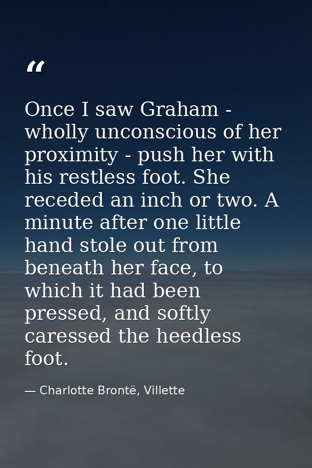 Once I saw Graham - wholly unconscious of her proximity - push her with his restless foot. She receded an inch or two. A — Charlotte Brontë, Villette
