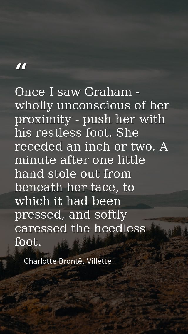 Once I saw Graham - wholly unconscious of her proximity - push her with his restless foot. She receded an inch or two. A — Charlotte Brontë, Villette