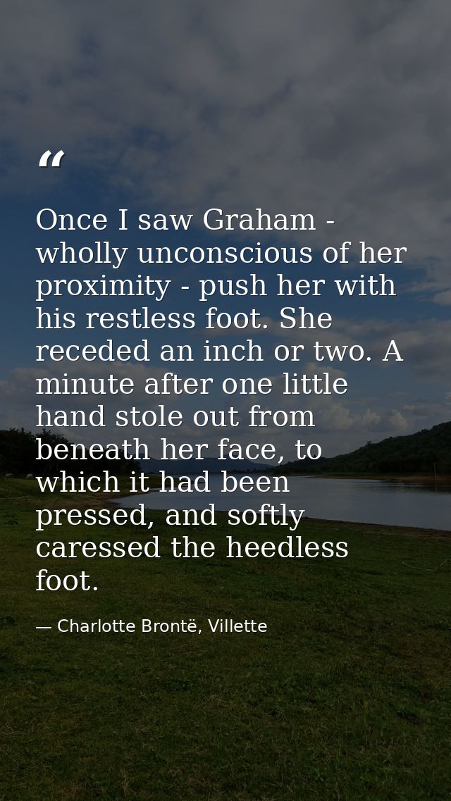Once I saw Graham - wholly unconscious of her proximity - push her with his restless foot. She receded an inch or two. A — Charlotte Brontë, Villette