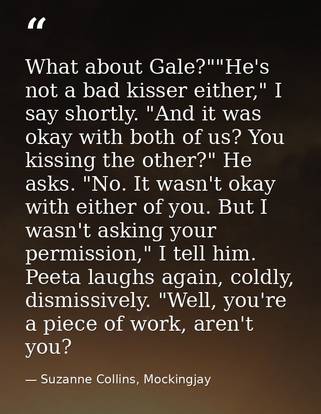 What about Gale?""He's not a bad kisser either," I say shortly. "And it was okay with both of us? You kissing the other? — Suzanne Collins, Mockingjay