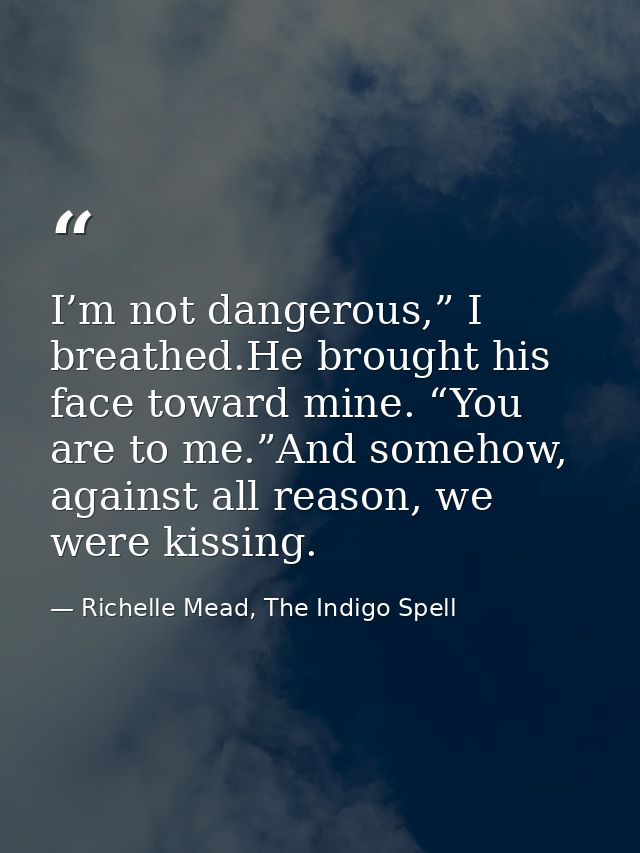 I’m not dangerous,” I breathed.He brought his face toward mine. “You are to me.”And somehow, against all reason, we were — Richelle Mead, The Indigo Spell