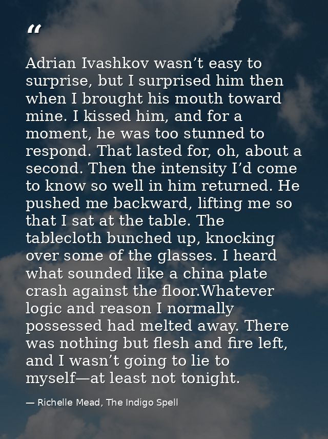 Adrian Ivashkov wasn’t easy to surprise, but I surprised him then when I brought his mouth toward mine. I kissed him, an — Richelle Mead, The Indigo Spell
