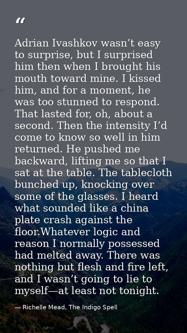 Adrian Ivashkov wasn’t easy to surprise, but I surprised him then when I brought his mouth toward mine. I kissed him, an — Richelle Mead, The Indigo Spell