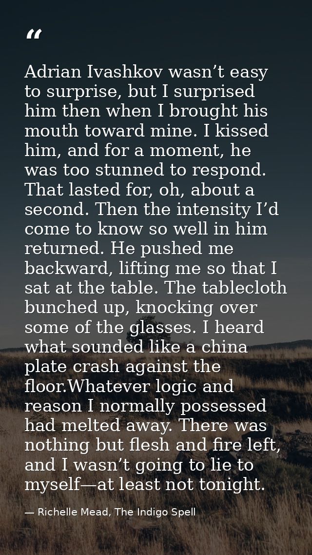 Adrian Ivashkov wasn’t easy to surprise, but I surprised him then when I brought his mouth toward mine. I kissed him, an — Richelle Mead, The Indigo Spell