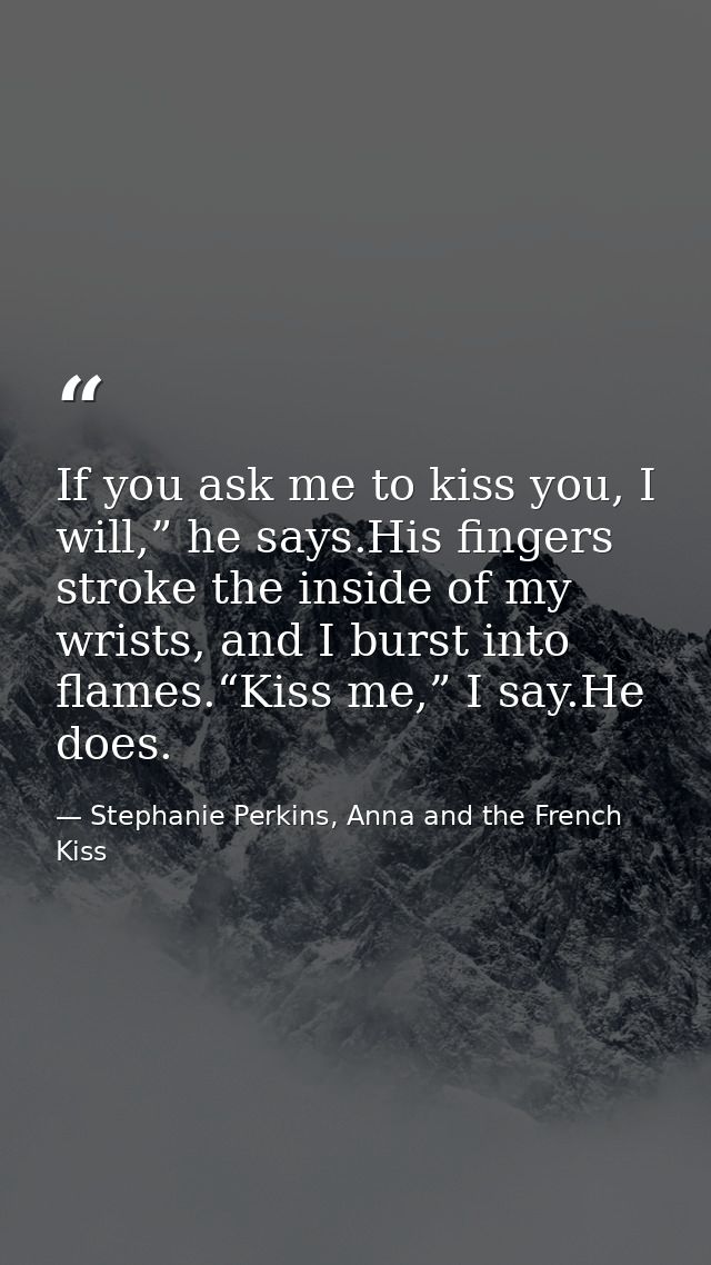 If you ask me to kiss you, I will,” he says.His fingers stroke the inside of my wrists, and I burst into flames.“Kiss me — Stephanie Perkins, Anna and the French Kiss
