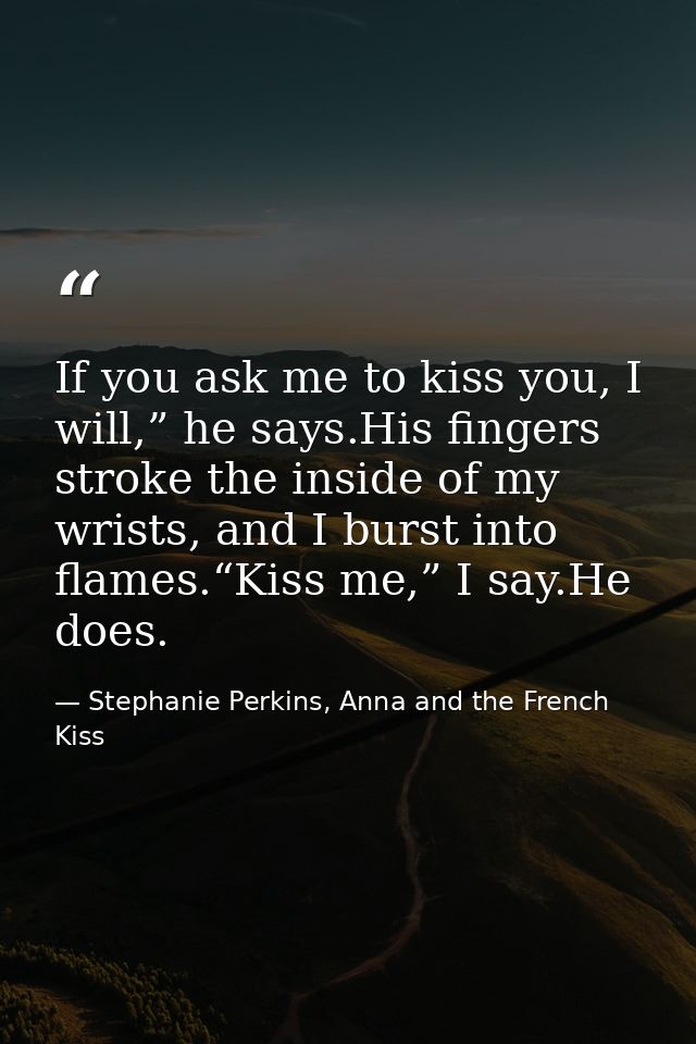 If you ask me to kiss you, I will,” he says.His fingers stroke the inside of my wrists, and I burst into flames.“Kiss me — Stephanie Perkins, Anna and the French Kiss