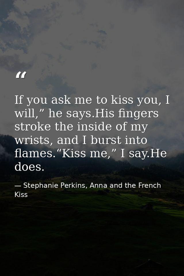 If you ask me to kiss you, I will,” he says.His fingers stroke the inside of my wrists, and I burst into flames.“Kiss me — Stephanie Perkins, Anna and the French Kiss
