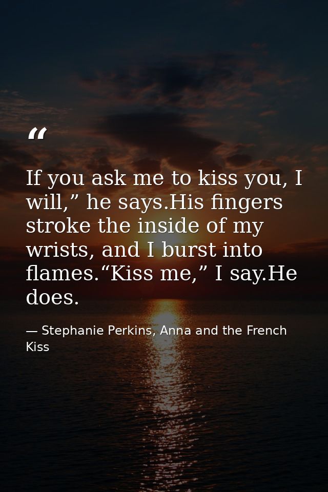 If you ask me to kiss you, I will,” he says.His fingers stroke the inside of my wrists, and I burst into flames.“Kiss me — Stephanie Perkins, Anna and the French Kiss