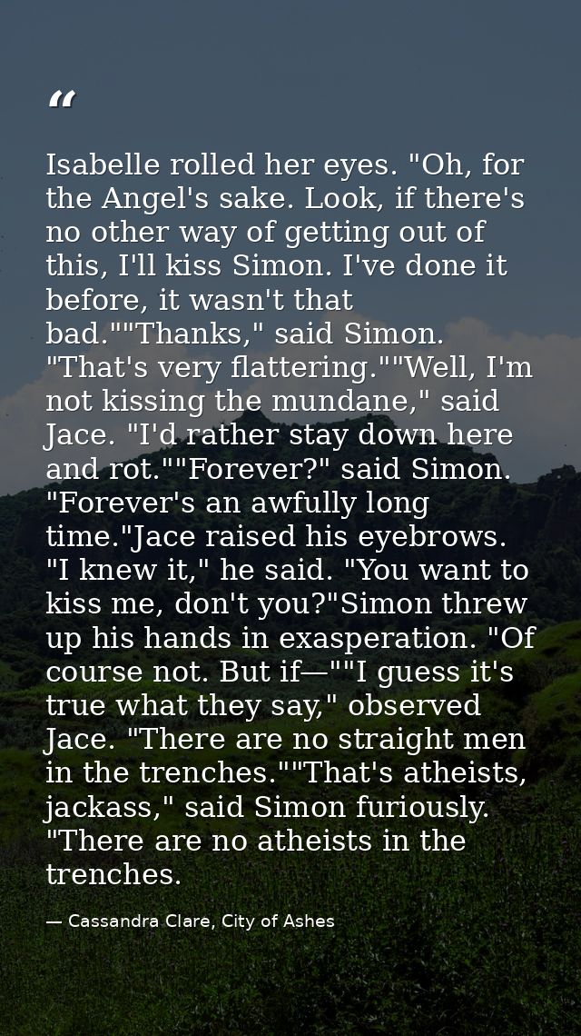 Isabelle rolled her eyes. "Oh, for the Angel's sake. Look, if there's no other way of getting out of this, I'll kiss Sim — Cassandra Clare, City of Ashes