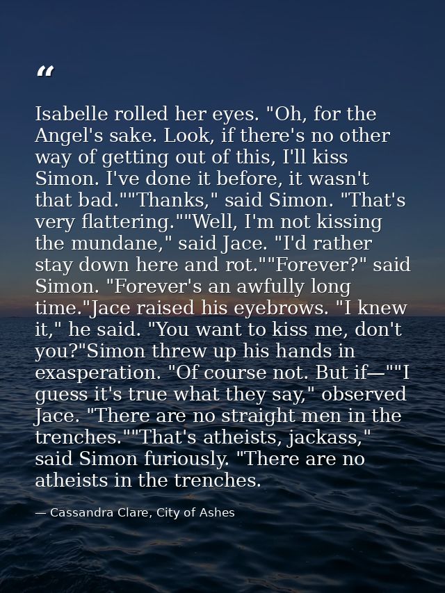 Isabelle rolled her eyes. "Oh, for the Angel's sake. Look, if there's no other way of getting out of this, I'll kiss Sim — Cassandra Clare, City of Ashes