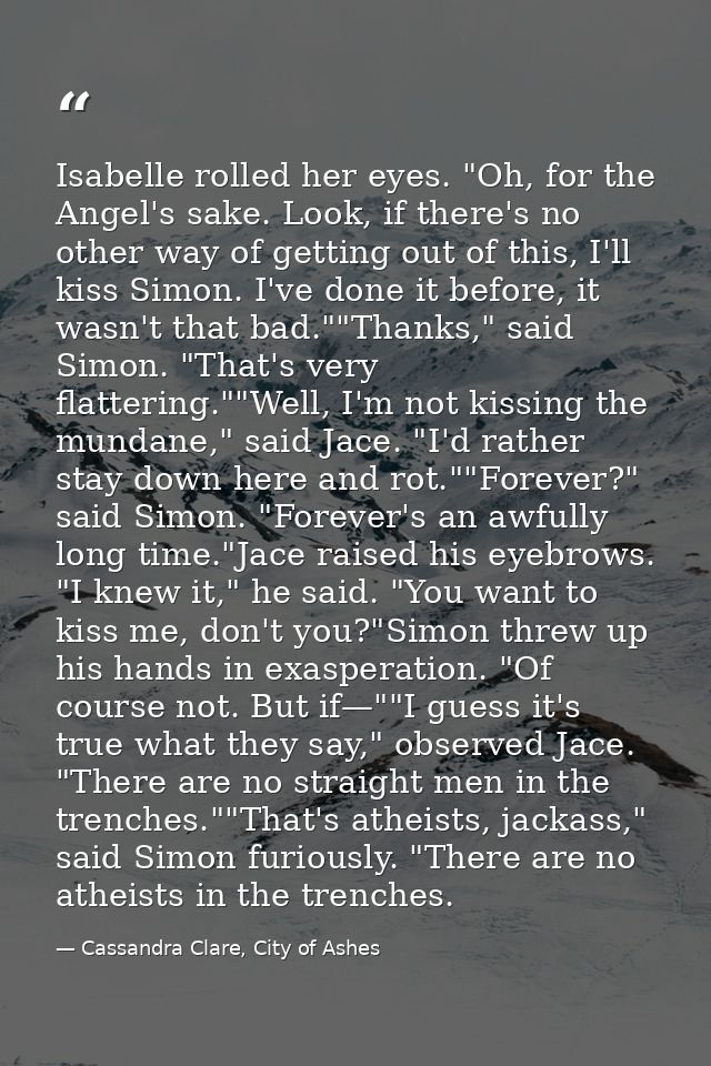 Isabelle rolled her eyes. "Oh, for the Angel's sake. Look, if there's no other way of getting out of this, I'll kiss Sim — Cassandra Clare, City of Ashes
