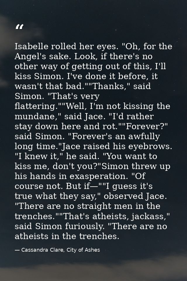 Isabelle rolled her eyes. "Oh, for the Angel's sake. Look, if there's no other way of getting out of this, I'll kiss Sim — Cassandra Clare, City of Ashes