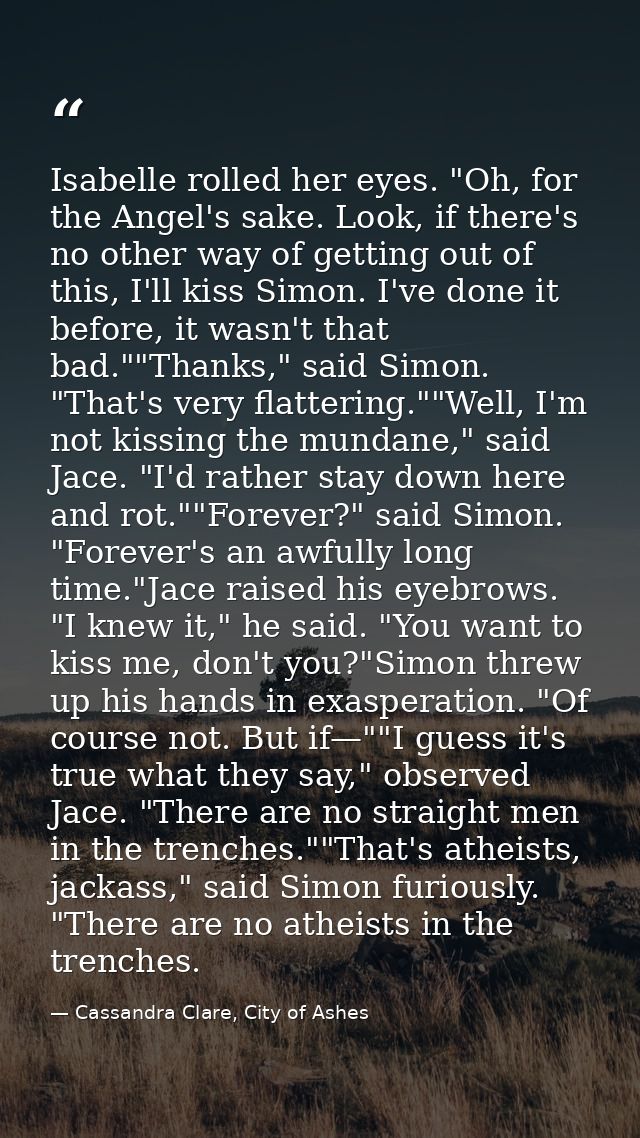 Isabelle rolled her eyes. "Oh, for the Angel's sake. Look, if there's no other way of getting out of this, I'll kiss Sim — Cassandra Clare, City of Ashes