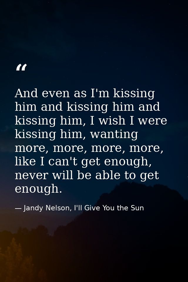And even as I'm kissing him and kissing him and kissing him, I wish I were kissing him, wanting more, more, more, more,  — Jandy Nelson, I'll Give You the Sun