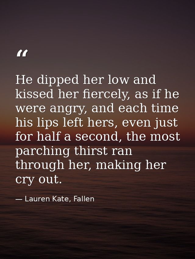 He dipped her low and kissed her fiercely, as if he were angry, and each time his lips left hers, even just for half a s — Lauren Kate, Fallen