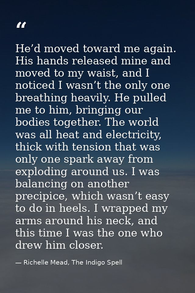 He’d moved toward me again. His hands released mine and moved to my waist, and I noticed I wasn’t the only one breathing — Richelle Mead, The Indigo Spell