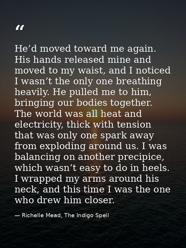 He’d moved toward me again. His hands released mine and moved to my waist, and I noticed I wasn’t the only one breathing — Richelle Mead, The Indigo Spell