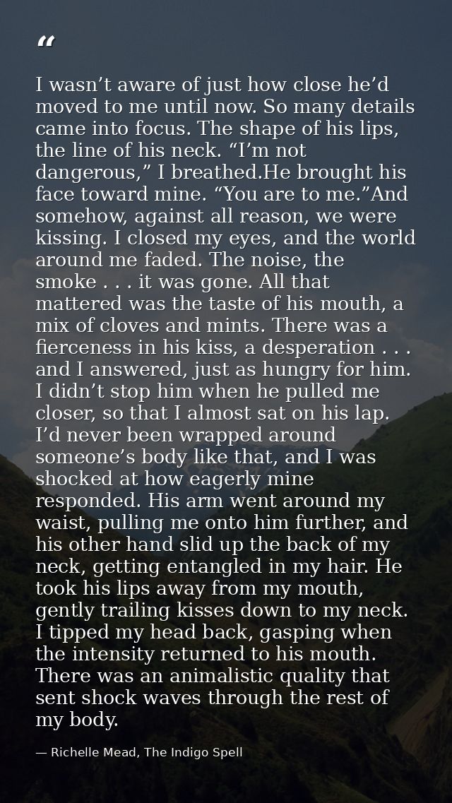 I wasn’t aware of just how close he’d moved to me until now. So many details came into focus. The shape of his lips, the — Richelle Mead, The Indigo Spell