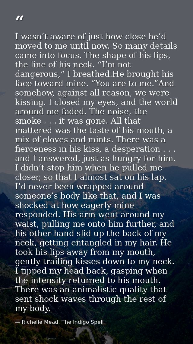 I wasn’t aware of just how close he’d moved to me until now. So many details came into focus. The shape of his lips, the — Richelle Mead, The Indigo Spell