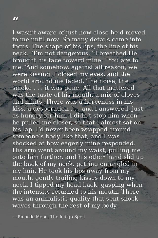 I wasn’t aware of just how close he’d moved to me until now. So many details came into focus. The shape of his lips, the — Richelle Mead, The Indigo Spell