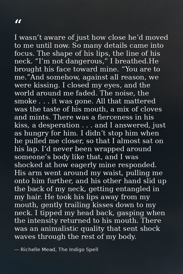 I wasn’t aware of just how close he’d moved to me until now. So many details came into focus. The shape of his lips, the — Richelle Mead, The Indigo Spell