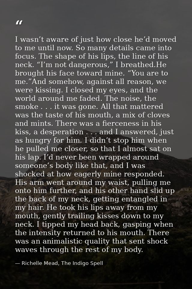 I wasn’t aware of just how close he’d moved to me until now. So many details came into focus. The shape of his lips, the — Richelle Mead, The Indigo Spell