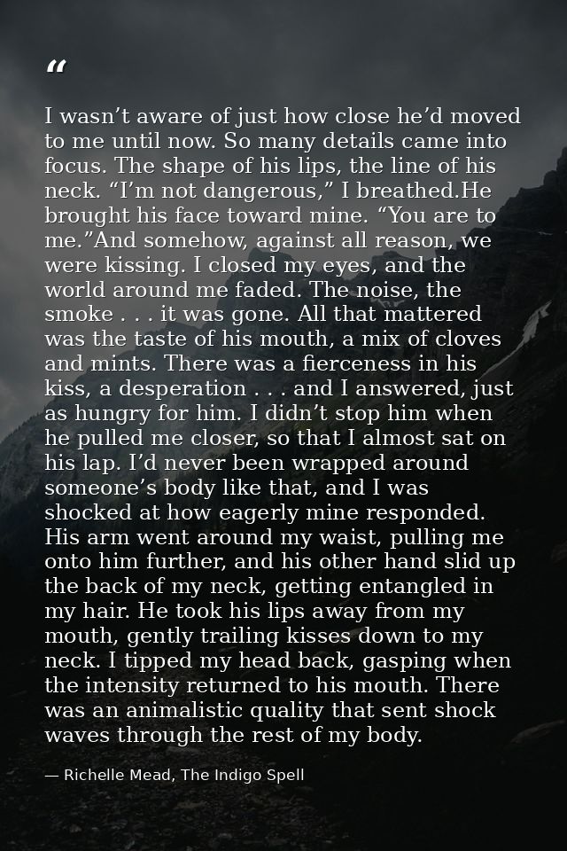 I wasn’t aware of just how close he’d moved to me until now. So many details came into focus. The shape of his lips, the — Richelle Mead, The Indigo Spell