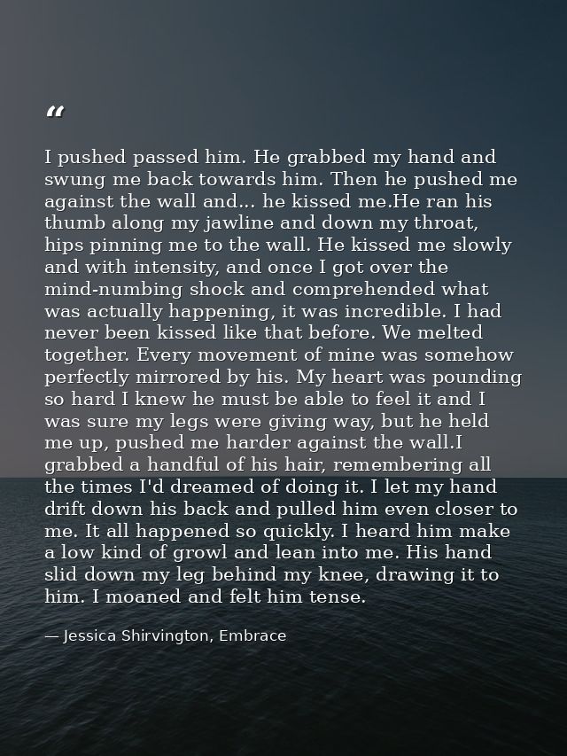 I pushed passed him. He grabbed my hand and swung me back towards him. Then he pushed me against the wall and... he kiss — Jessica Shirvington, Embrace