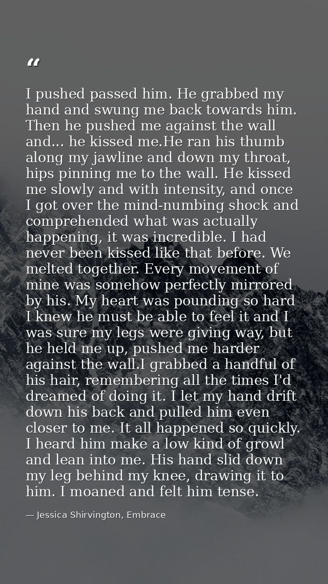 I pushed passed him. He grabbed my hand and swung me back towards him. Then he pushed me against the wall and... he kiss — Jessica Shirvington, Embrace