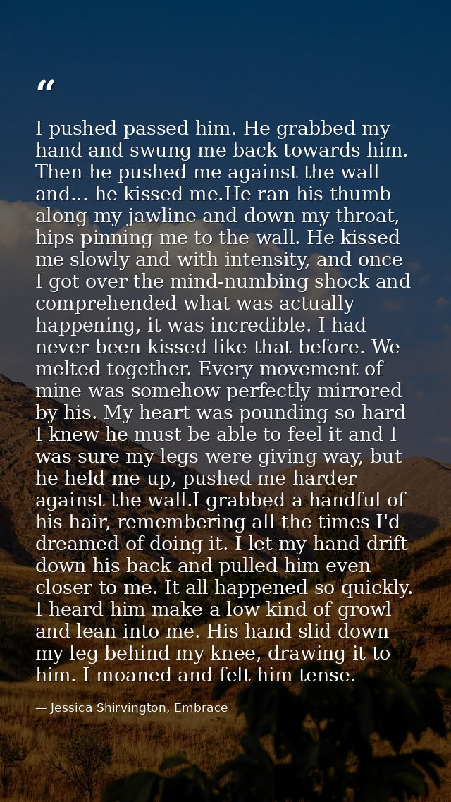 I pushed passed him. He grabbed my hand and swung me back towards him. Then he pushed me against the wall and... he kiss — Jessica Shirvington, Embrace