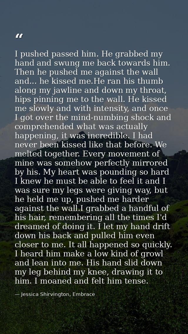 I pushed passed him. He grabbed my hand and swung me back towards him. Then he pushed me against the wall and... he kiss — Jessica Shirvington, Embrace