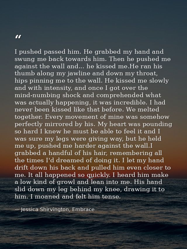 I pushed passed him. He grabbed my hand and swung me back towards him. Then he pushed me against the wall and... he kiss — Jessica Shirvington, Embrace
