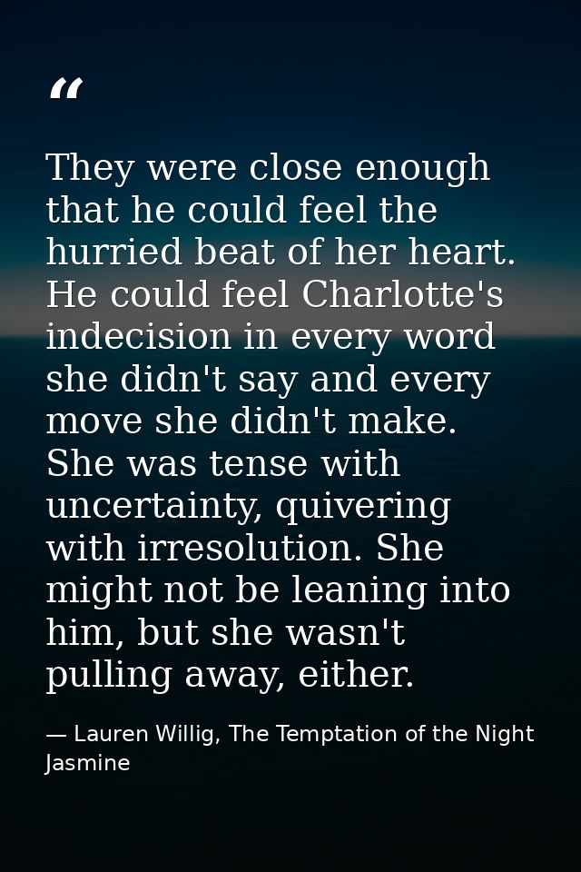 They were close enough that he could feel the hurried beat of her heart. He could feel Charlotte's indecision in every w — Lauren Willig, The Temptation of the Night Jasmine