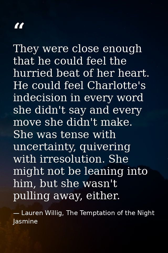 They were close enough that he could feel the hurried beat of her heart. He could feel Charlotte's indecision in every w — Lauren Willig, The Temptation of the Night Jasmine