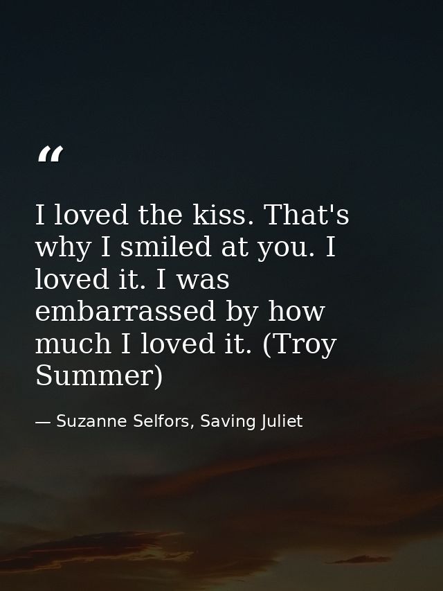 I loved the kiss. That's why I smiled at you. I loved it. I was embarrassed by how much I loved it. (Troy Summer) — Suzanne Selfors, Saving Juliet