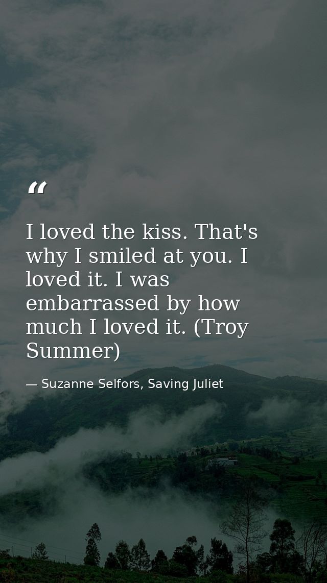 I loved the kiss. That's why I smiled at you. I loved it. I was embarrassed by how much I loved it. (Troy Summer) — Suzanne Selfors, Saving Juliet