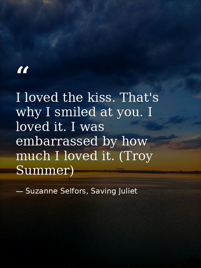 I loved the kiss. That's why I smiled at you. I loved it. I was embarrassed by how much I loved it. (Troy Summer) — Suzanne Selfors, Saving Juliet