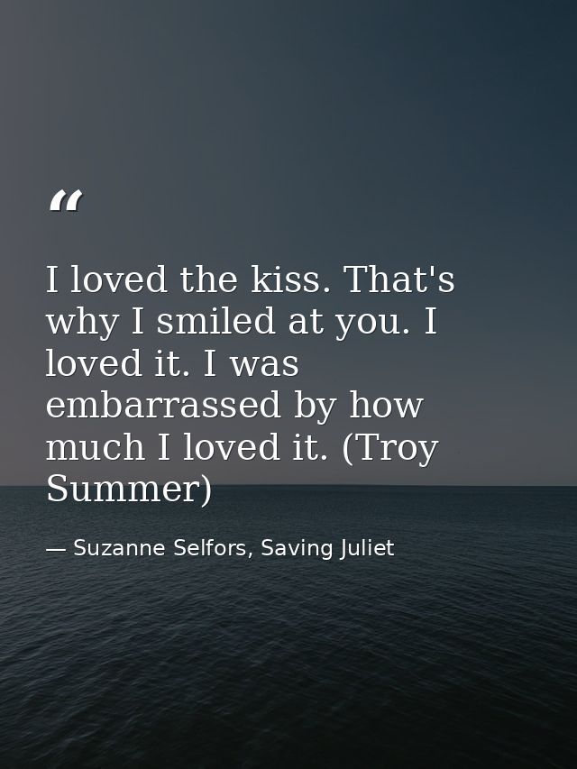 I loved the kiss. That's why I smiled at you. I loved it. I was embarrassed by how much I loved it. (Troy Summer) — Suzanne Selfors, Saving Juliet