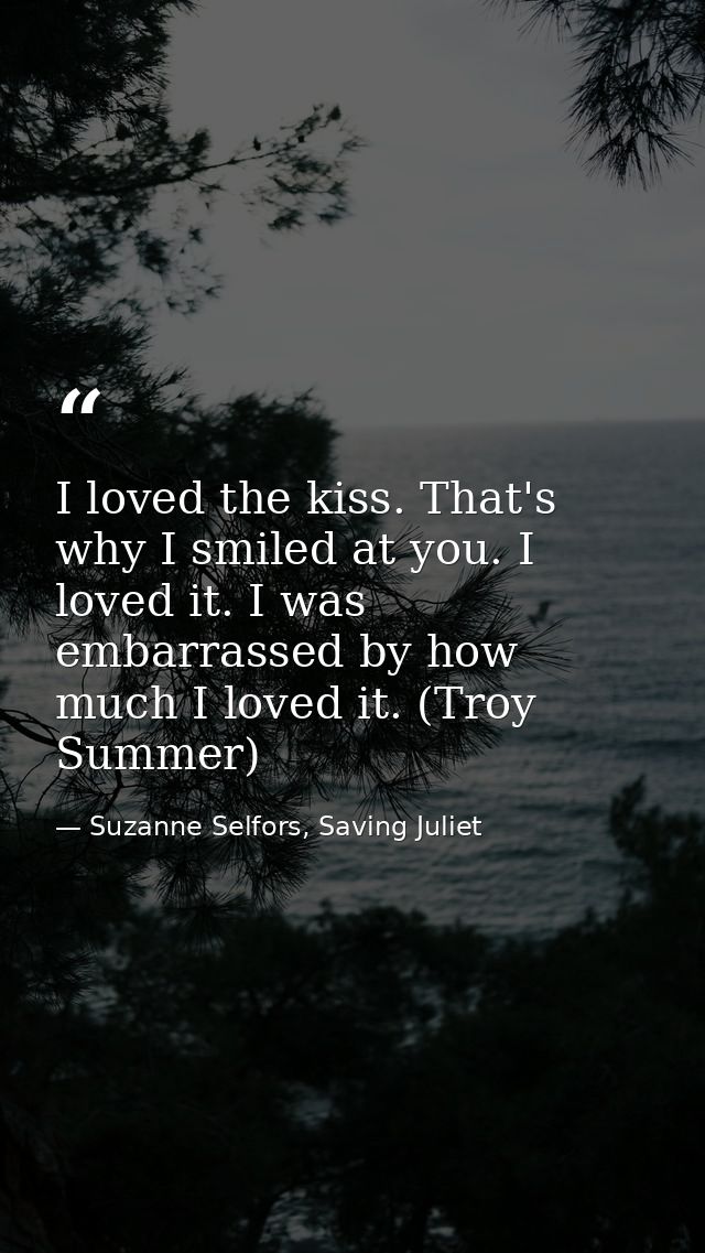 I loved the kiss. That's why I smiled at you. I loved it. I was embarrassed by how much I loved it. (Troy Summer) — Suzanne Selfors, Saving Juliet