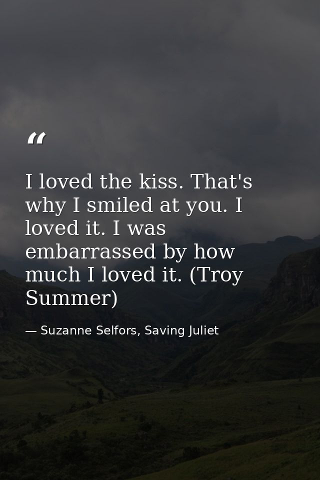I loved the kiss. That's why I smiled at you. I loved it. I was embarrassed by how much I loved it. (Troy Summer) — Suzanne Selfors, Saving Juliet