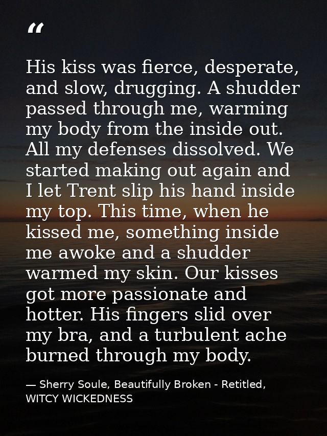 His kiss was fierce, desperate, and slow, drugging. A shudder passed through me, warming my body from the inside out. Al — Sherry Soule, Beautifully Broken - Retitled, WITCY WICKEDNESS