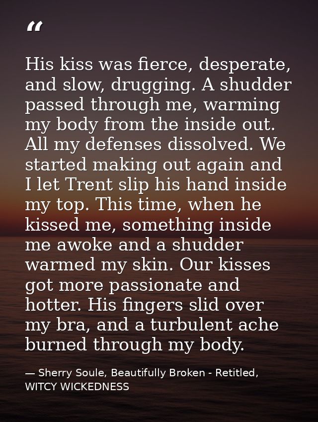 His kiss was fierce, desperate, and slow, drugging. A shudder passed through me, warming my body from the inside out. Al — Sherry Soule, Beautifully Broken - Retitled, WITCY WICKEDNESS