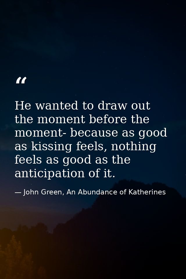 He wanted to draw out the moment before the moment- because as good as kissing feels, nothing feels as good as the antic — John Green, An Abundance of Katherines