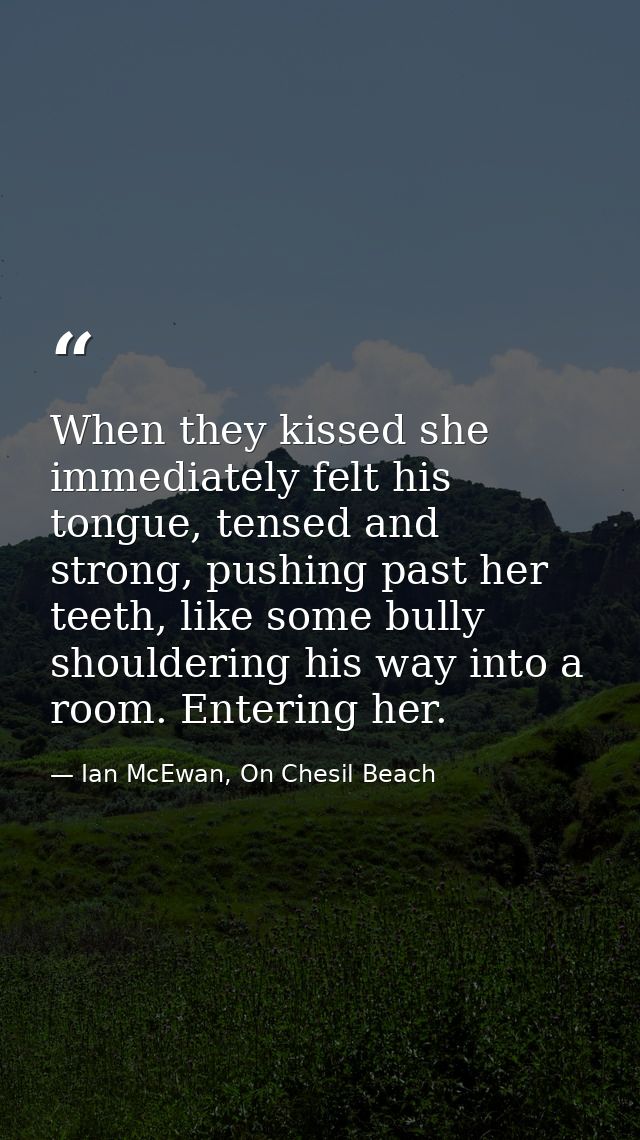 When they kissed she immediately felt his tongue, tensed and strong, pushing past her teeth, like some bully shouldering — Ian McEwan, On Chesil Beach