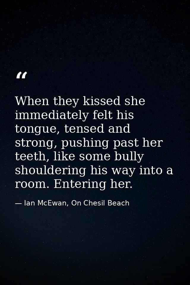 When they kissed she immediately felt his tongue, tensed and strong, pushing past her teeth, like some bully shouldering — Ian McEwan, On Chesil Beach