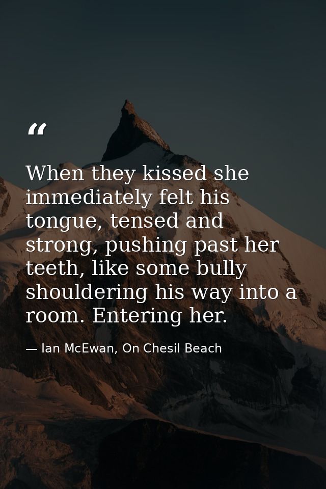 When they kissed she immediately felt his tongue, tensed and strong, pushing past her teeth, like some bully shouldering — Ian McEwan, On Chesil Beach