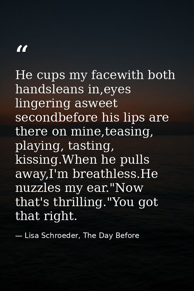 He cups my facewith both handsleans in,eyes lingering asweet secondbefore his lips are there on mine,teasing, playing, t — Lisa Schroeder, The Day Before