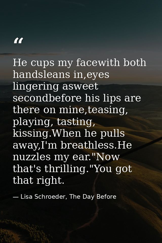He cups my facewith both handsleans in,eyes lingering asweet secondbefore his lips are there on mine,teasing, playing, t — Lisa Schroeder, The Day Before