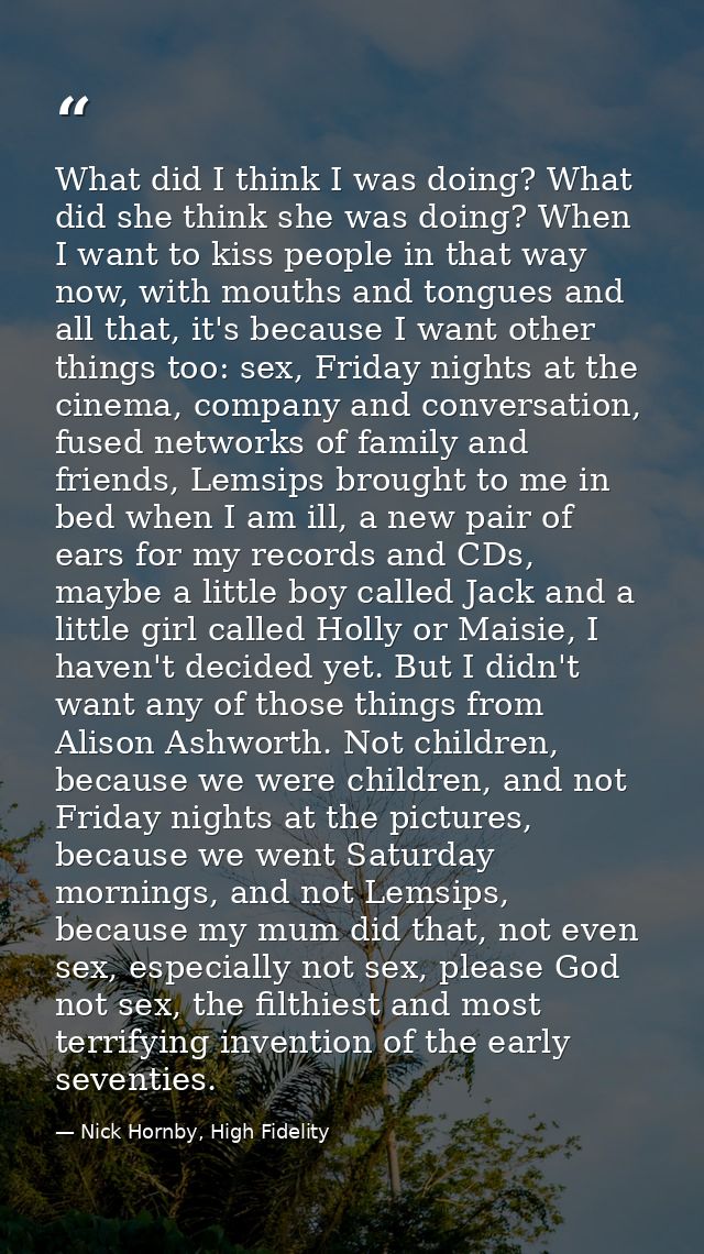 What did I think I was doing? What did she think she was doing? When I want to kiss people in that way now, with mouths  — Nick Hornby, High Fidelity